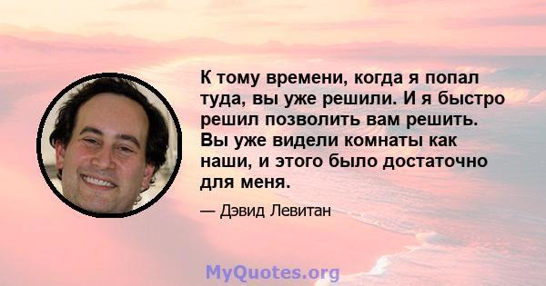 К тому времени, когда я попал туда, вы уже решили. И я быстро решил позволить вам решить. Вы уже видели комнаты как наши, и этого было достаточно для меня.