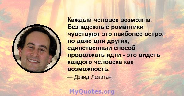 Каждый человек возможна. Безнадежные романтики чувствуют это наиболее остро, но даже для других, единственный способ продолжать идти - это видеть каждого человека как возможность.