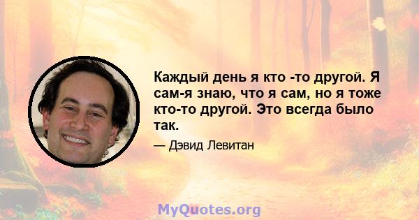 Каждый день я кто -то другой. Я сам-я знаю, что я сам, но я тоже кто-то другой. Это всегда было так.