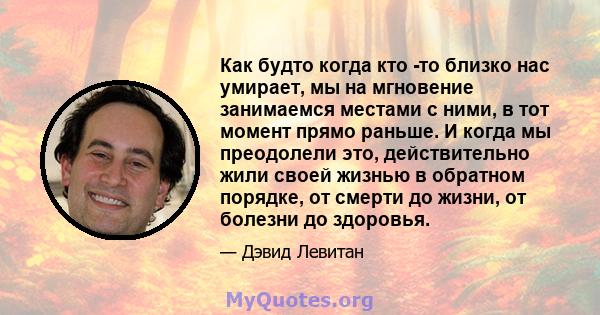 Как будто когда кто -то близко нас умирает, мы на мгновение занимаемся местами с ними, в тот момент прямо раньше. И когда мы преодолели это, действительно жили своей жизнью в обратном порядке, от смерти до жизни, от