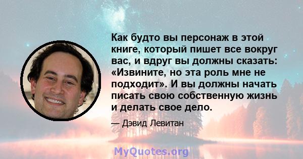 Как будто вы персонаж в этой книге, который пишет все вокруг вас, и вдруг вы должны сказать: «Извините, но эта роль мне не подходит». И вы должны начать писать свою собственную жизнь и делать свое дело.