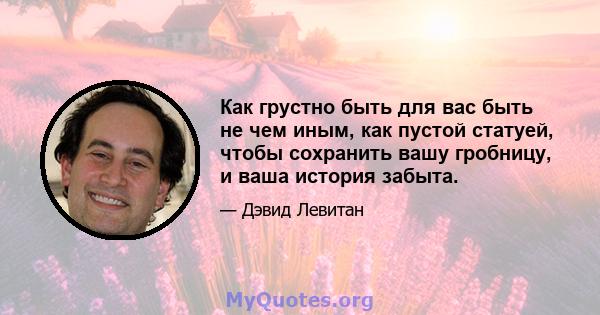 Как грустно быть для вас быть не чем иным, как пустой статуей, чтобы сохранить вашу гробницу, и ваша история забыта.