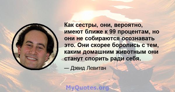 Как сестры, они, вероятно, имеют ближе к 99 процентам, но они не собираются осознавать это. Они скорее боролись с тем, каким домашним животным они станут спорить ради себя.