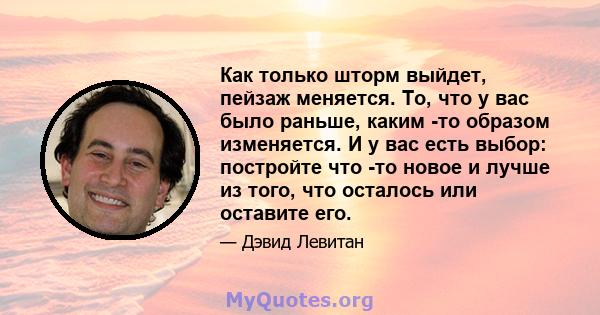 Как только шторм выйдет, пейзаж меняется. То, что у вас было раньше, каким -то образом изменяется. И у вас есть выбор: постройте что -то новое и лучше из того, что осталось или оставите его.