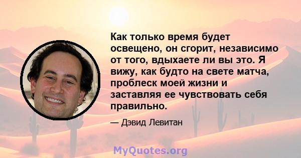 Как только время будет освещено, он сгорит, независимо от того, вдыхаете ли вы это. Я вижу, как будто на свете матча, проблеск моей жизни и заставляя ее чувствовать себя правильно.