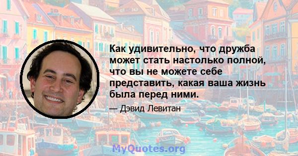 Как удивительно, что дружба может стать настолько полной, что вы не можете себе представить, какая ваша жизнь была перед ними.