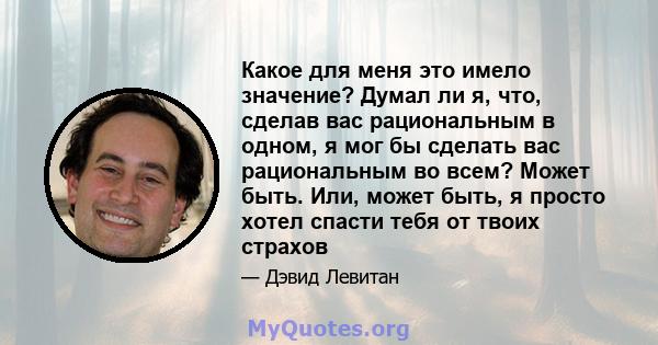 Какое для меня это имело значение? Думал ли я, что, сделав вас рациональным в одном, я мог бы сделать вас рациональным во всем? Может быть. Или, может быть, я просто хотел спасти тебя от твоих страхов