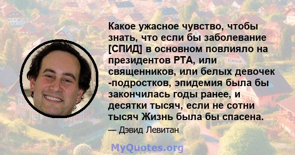 Какое ужасное чувство, чтобы знать, что если бы заболевание [СПИД] в основном повлияло на президентов PTA, или священников, или белых девочек -подростков, эпидемия была бы закончилась годы ранее, и десятки тысяч, если