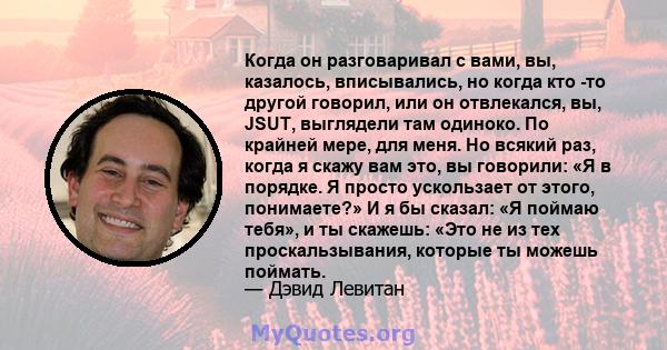 Когда он разговаривал с вами, вы, казалось, вписывались, но когда кто -то другой говорил, или он отвлекался, вы, JSUT, выглядели там одиноко. По крайней мере, для меня. Но всякий раз, когда я скажу вам это, вы говорили: 