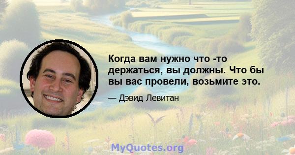 Когда вам нужно что -то держаться, вы должны. Что бы вы вас провели, возьмите это.