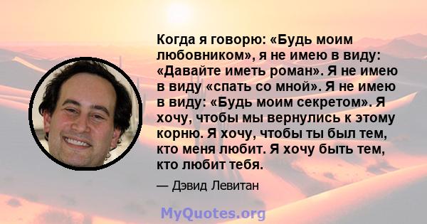 Когда я говорю: «Будь моим любовником», я не имею в виду: «Давайте иметь роман». Я не имею в виду «спать со мной». Я не имею в виду: «Будь моим секретом». Я хочу, чтобы мы вернулись к этому корню. Я хочу, чтобы ты был