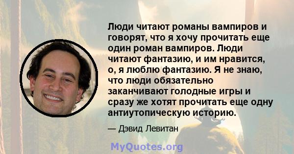 Люди читают романы вампиров и говорят, что я хочу прочитать еще один роман вампиров. Люди читают фантазию, и им нравится, о, я люблю фантазию. Я не знаю, что люди обязательно заканчивают голодные игры и сразу же хотят