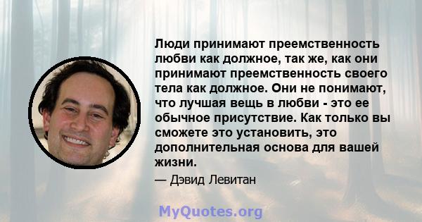 Люди принимают преемственность любви как должное, так же, как они принимают преемственность своего тела как должное. Они не понимают, что лучшая вещь в любви - это ее обычное присутствие. Как только вы сможете это