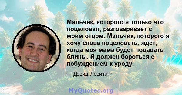 Мальчик, которого я только что поцеловал, разговаривает с моим отцом. Мальчик, которого я хочу снова поцеловать, ждет, когда моя мама будет подавать блины. Я должен бороться с побуждением к уроду.