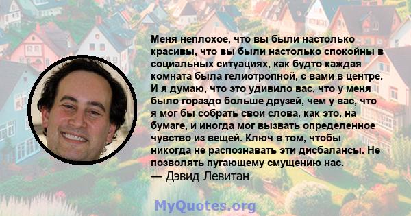 Меня неплохое, что вы были настолько красивы, что вы были настолько спокойны в социальных ситуациях, как будто каждая комната была гелиотропной, с вами в центре. И я думаю, что это удивило вас, что у меня было гораздо