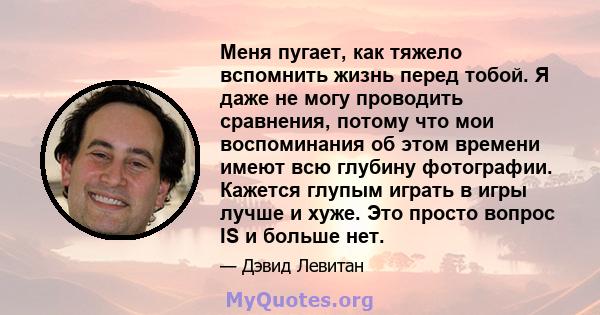 Меня пугает, как тяжело вспомнить жизнь перед тобой. Я даже не могу проводить сравнения, потому что мои воспоминания об этом времени имеют всю глубину фотографии. Кажется глупым играть в игры лучше и хуже. Это просто