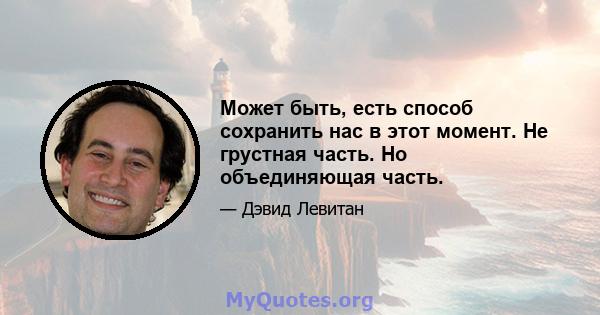 Может быть, есть способ сохранить нас в этот момент. Не грустная часть. Но объединяющая часть.