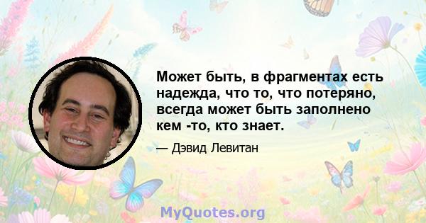 Может быть, в фрагментах есть надежда, что то, что потеряно, всегда может быть заполнено кем -то, кто знает.