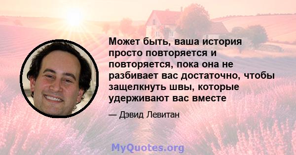 Может быть, ваша история просто повторяется и повторяется, пока она не разбивает вас достаточно, чтобы защелкнуть швы, которые удерживают вас вместе