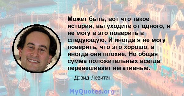 Может быть, вот что такое история, вы уходите от одного, я не могу в это поверить в следующую. И иногда я не могу поверить, что это хорошо, а иногда они плохие. Но общая сумма положительных всегда перевешивает