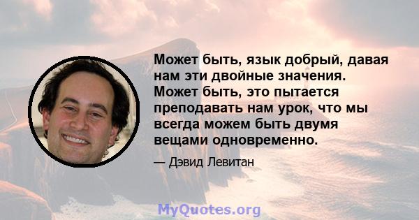 Может быть, язык добрый, давая нам эти двойные значения. Может быть, это пытается преподавать нам урок, что мы всегда можем быть двумя вещами одновременно.