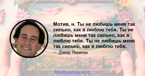 Мотив, н. Ты не любишь меня так сильно, как я люблю тебя. Ты не любишь меня так сильно, как я люблю тебя. Ты не любишь меня так сильно, как я люблю тебя.