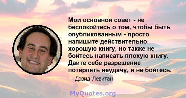 Мой основной совет - не беспокойтесь о том, чтобы быть опубликованным - просто напишите действительно хорошую книгу, но также не бойтесь написать плохую книгу. Дайте себе разрешение потерпеть неудачу, и не бойтесь.