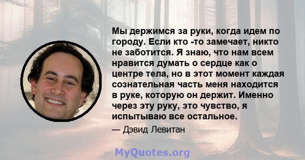 Мы держимся за руки, когда идем по городу. Если кто -то замечает, никто не заботится. Я знаю, что нам всем нравится думать о сердце как о центре тела, но в этот момент каждая сознательная часть меня находится в руке,