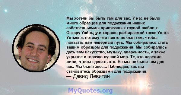 Мы хотели бы быть там для вас. У нас не было много образцов для подражания наших собственных-мы привязаны к глупой любви к Оскару Уайльду и хорошо разбираемой тоске Уолта Уитмена, потому что никто не был там, чтобы