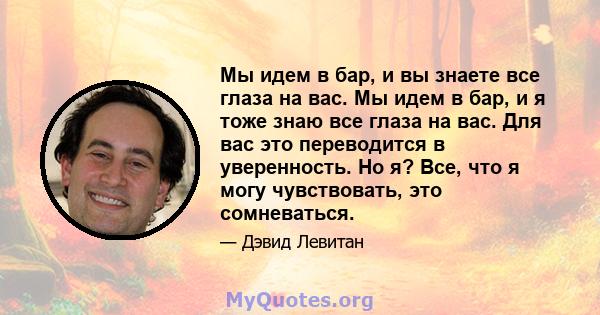 Мы идем в бар, и вы знаете все глаза на вас. Мы идем в бар, и я тоже знаю все глаза на вас. Для вас это переводится в уверенность. Но я? Все, что я могу чувствовать, это сомневаться.