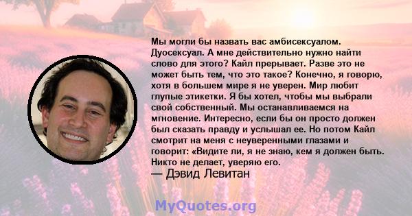 Мы могли бы назвать вас амбисексуалом. Дуосексуал. А мне действительно нужно найти слово для этого? Кайл прерывает. Разве это не может быть тем, что это такое? Конечно, я говорю, хотя в большем мире я не уверен. Мир