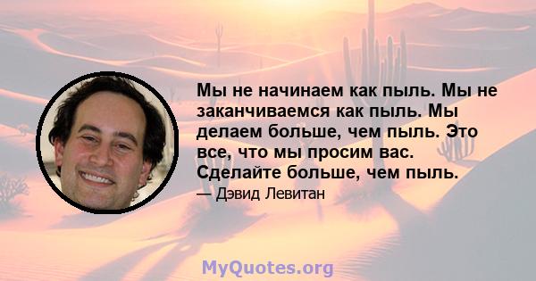 Мы не начинаем как пыль. Мы не заканчиваемся как пыль. Мы делаем больше, чем пыль. Это все, что мы просим вас. Сделайте больше, чем пыль.