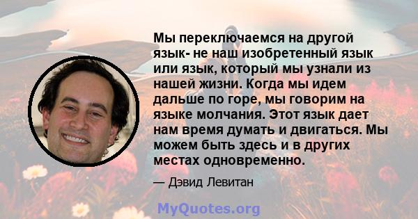 Мы переключаемся на другой язык- не наш изобретенный язык или язык, который мы узнали из нашей жизни. Когда мы идем дальше по горе, мы говорим на языке молчания. Этот язык дает нам время думать и двигаться. Мы можем