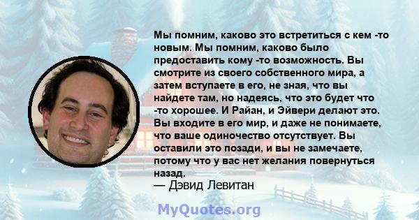 Мы помним, каково это встретиться с кем -то новым. Мы помним, каково было предоставить кому -то возможность. Вы смотрите из своего собственного мира, а затем вступаете в его, не зная, что вы найдете там, но надеясь, что 