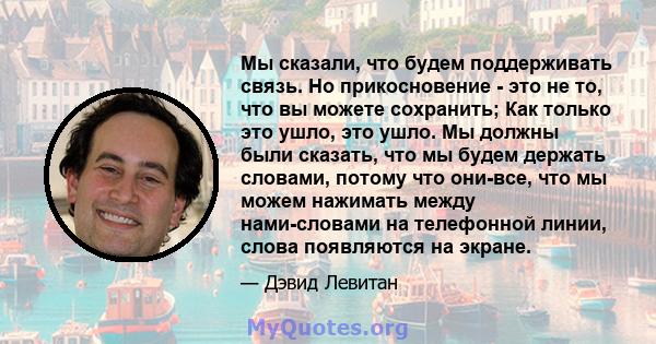 Мы сказали, что будем поддерживать связь. Но прикосновение - это не то, что вы можете сохранить; Как только это ушло, это ушло. Мы должны были сказать, что мы будем держать словами, потому что они-все, что мы можем