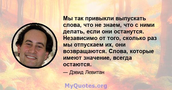 Мы так привыкли выпускать слова, что не знаем, что с ними делать, если они останутся. Независимо от того, сколько раз мы отпускаем их, они возвращаются. Слова, которые имеют значение, всегда остаются.