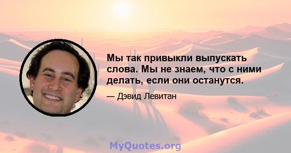 Мы так привыкли выпускать слова. Мы не знаем, что с ними делать, если они останутся.