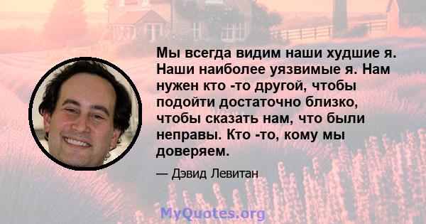 Мы всегда видим наши худшие я. Наши наиболее уязвимые я. Нам нужен кто -то другой, чтобы подойти достаточно близко, чтобы сказать нам, что были неправы. Кто -то, кому мы доверяем.