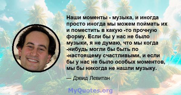 Наши моменты - музыка, и иногда просто иногда мы можем поймать их и поместить в какую -то прочную форму. Если бы у нас не было музыки, я не думаю, что мы когда -нибудь могли бы быть по -настоящему счастливыми, и если бы 