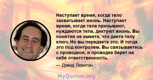 Наступает время, когда тело захватывает жизнь. Наступает время, когда тела призывают, нуждаются тела, диктуют жизнь. Вы понятия не имеете, что даете телу ключ. Но вы передаете это. И тогда это под контролем. Вы