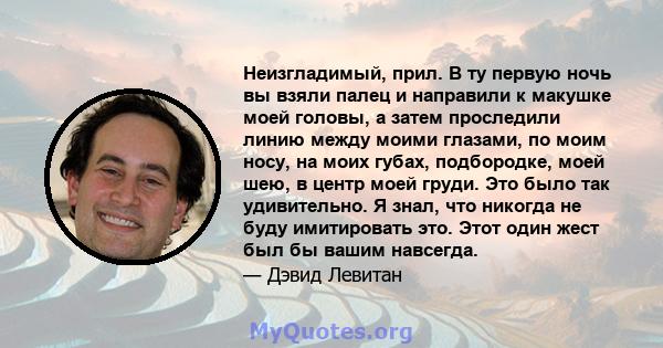 Неизгладимый, прил. В ту первую ночь вы взяли палец и направили к макушке моей головы, а затем проследили линию между моими глазами, по моим носу, на моих губах, подбородке, моей шею, в центр моей груди. Это было так