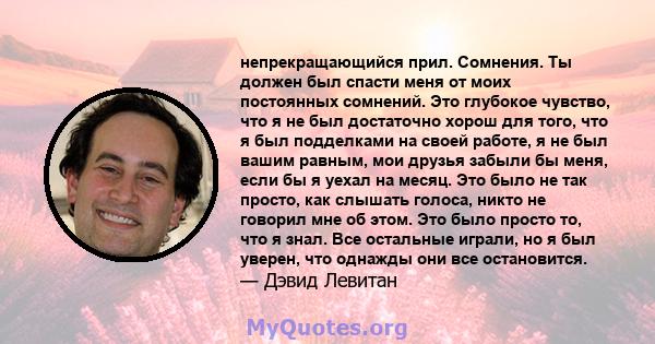 непрекращающийся прил. Сомнения. Ты должен был спасти меня от моих постоянных сомнений. Это глубокое чувство, что я не был достаточно хорош для того, что я был подделками на своей работе, я не был вашим равным, мои