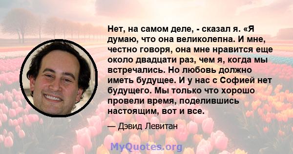 Нет, на самом деле, - сказал я. «Я думаю, что она великолепна. И мне, честно говоря, она мне нравится еще около двадцати раз, чем я, когда мы встречались. Но любовь должно иметь будущее. И у нас с Софией нет будущего.