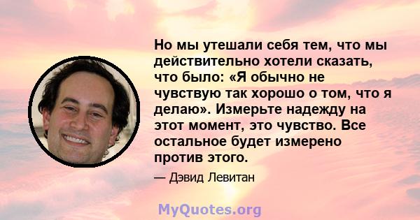 Но мы утешали себя тем, что мы действительно хотели сказать, что было: «Я обычно не чувствую так хорошо о том, что я делаю». Измерьте надежду на этот момент, это чувство. Все остальное будет измерено против этого.