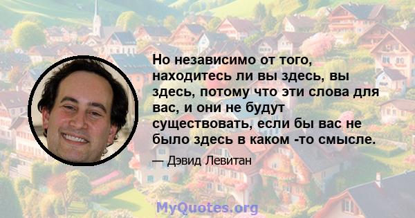 Но независимо от того, находитесь ли вы здесь, вы здесь, потому что эти слова для вас, и они не будут существовать, если бы вас не было здесь в каком -то смысле.