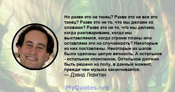 Но разве это не танец? Разве это не все это танец? Разве это не то, что мы делаем со словами? Разве это не то, что мы делаем, когда разговариваем, когда мы выставляемся, когда строим планы или оставляем это на