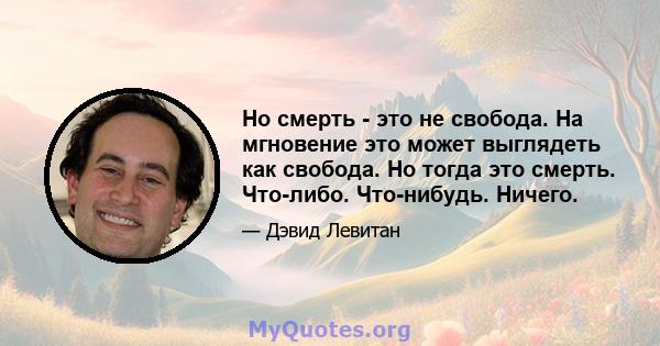 Но смерть - это не свобода. На мгновение это может выглядеть как свобода. Но тогда это смерть. Что-либо. Что-нибудь. Ничего.