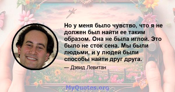 Но у меня было чувство, что я не должен был найти ее таким образом. Она не была иглой. Это было не сток сена. Мы были людьми, и у людей были способы найти друг друга.