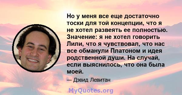 Но у меня все еще достаточно тоски для той концепции, что я не хотел развеять ее полностью. Значение: я не хотел говорить Лили, что я чувствовал, что нас все обманули Платоном и идея родственной души. На случай, если