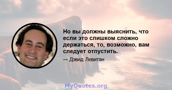 Но вы должны выяснить, что если это слишком сложно держаться, то, возможно, вам следует отпустить.